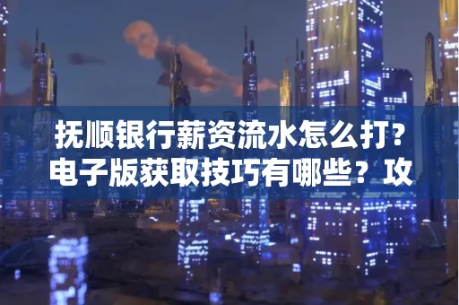抚顺银行薪资流水怎么打?电子版获取技巧有哪些?攻略速看!