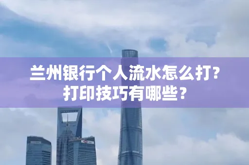 兰州银行个人流水怎么打?打印技巧有哪些?